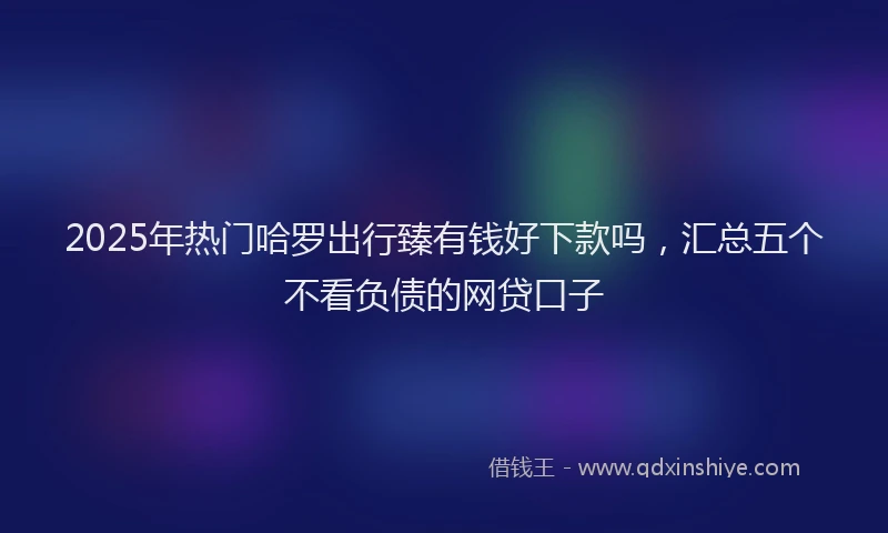 2025年热门哈罗出行臻有钱好下款吗，汇总五个不看负债的网贷口子