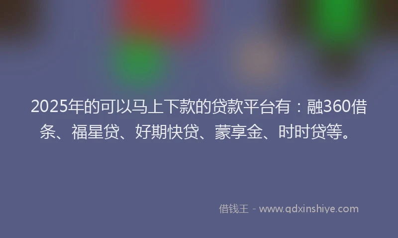 2025年的可以马上下款的贷款平台有：融360借条、福星贷、好期快贷、蒙享金、时时贷等。