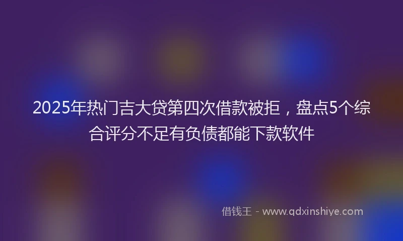 2025年热门吉大贷第四次借款被拒，盘点5个综合评分不足有负债都能下款软件