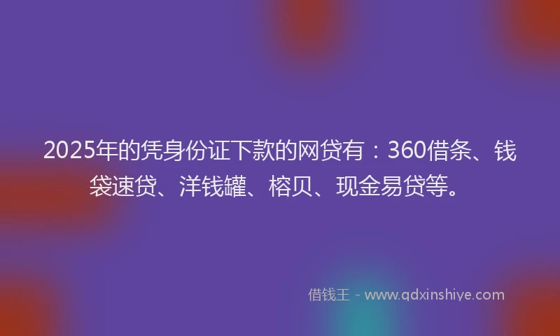 2025年的凭身份证下款的网贷有：360借条、钱袋速贷、洋钱罐、榕贝、现金易贷等。