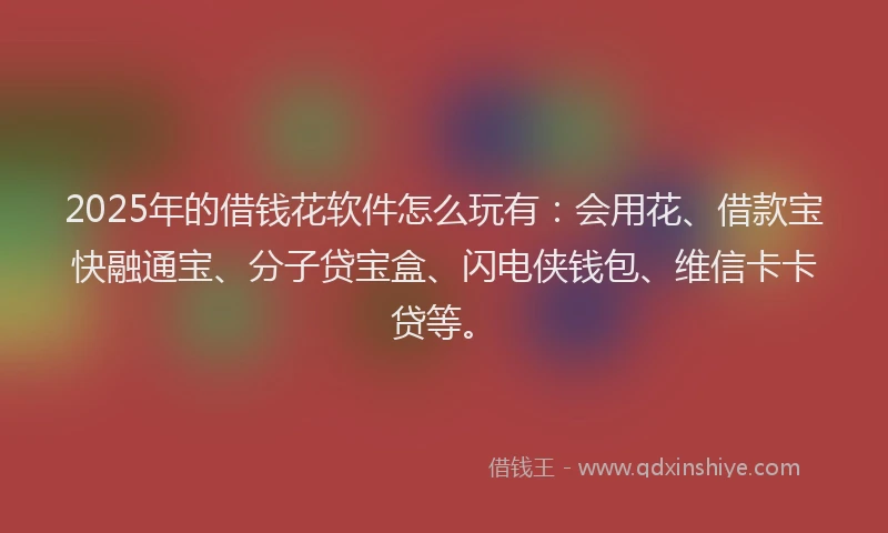 2025年的借钱花软件怎么玩有：会用花、借款宝快融通宝、分子贷宝盒、闪电侠钱包、维信卡卡贷等。