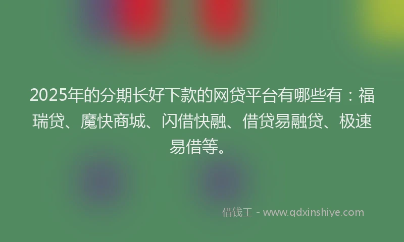 2025年的分期长好下款的网贷平台有哪些有：福瑞贷、魔快商城、闪借快融、借贷易融贷、极速易借等。