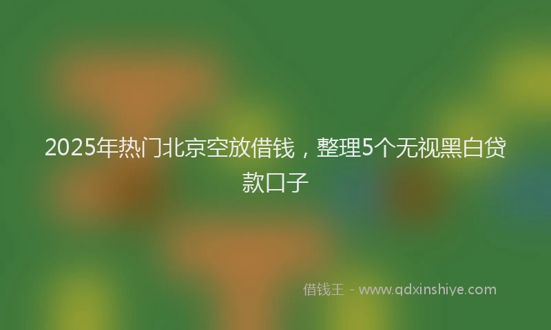 2025年热门北京空放借钱，整理5个无视黑白贷款口子