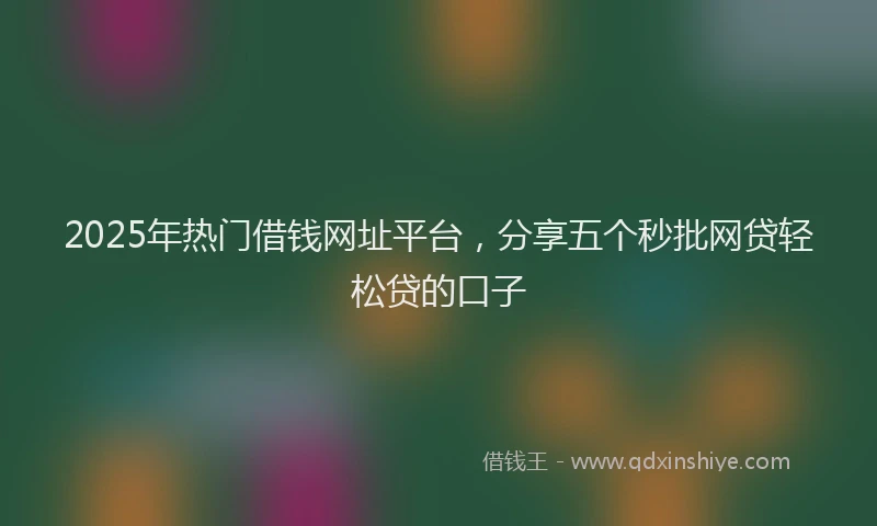 2025年热门借钱网址平台，分享五个秒批网贷轻松贷的口子