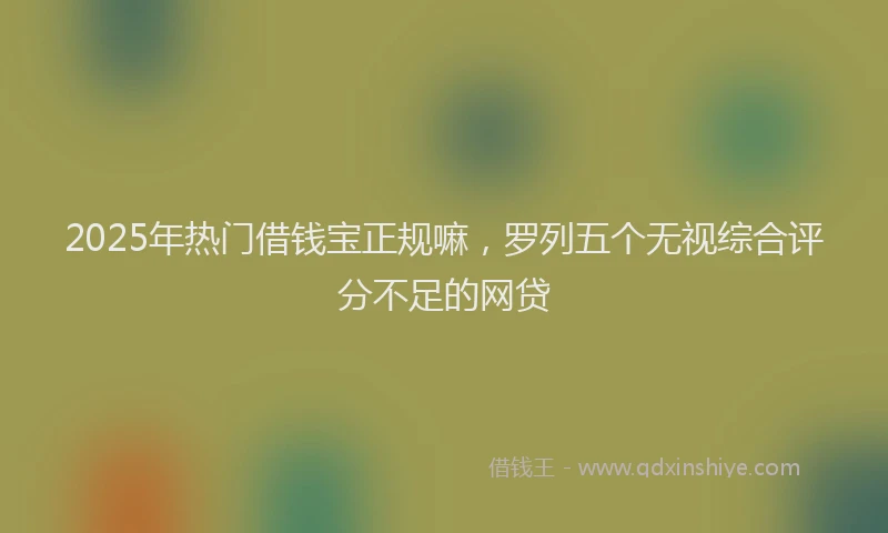 2025年热门借钱宝正规嘛，罗列五个无视综合评分不足的网贷