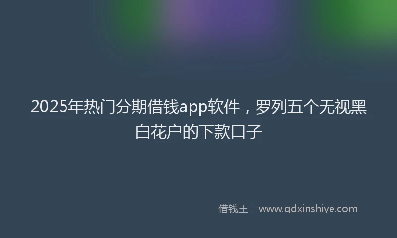 2025年热门分期借钱app软件，罗列五个无视黑白花户的下款口子