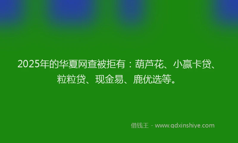 2025年的华夏网查被拒有：葫芦花、小赢卡贷、粒粒贷、现金易、鹿优选等。
