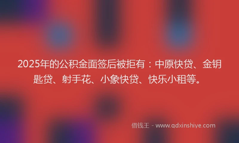 2025年的公积金面签后被拒有：中原快贷、金钥匙贷、射手花、小象快贷、快乐小租等。