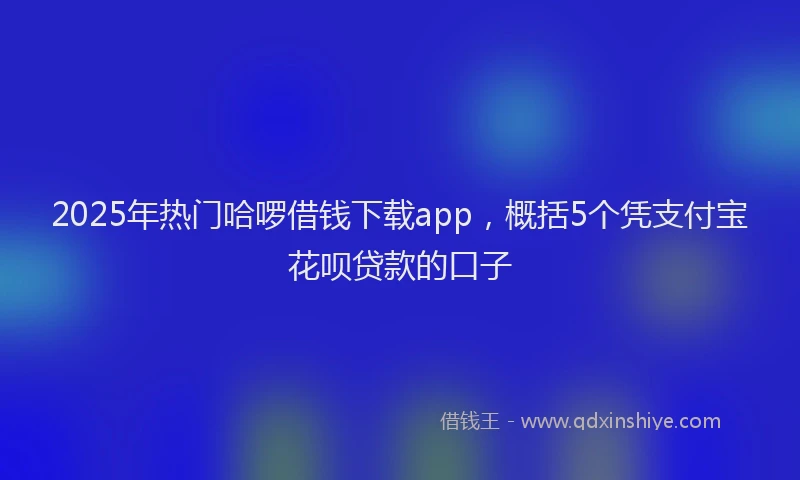 2025年热门哈啰借钱下载app，概括5个凭支付宝花呗贷款的口子