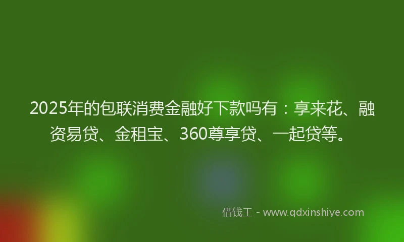 2025年的包联消费金融好下款吗有：享来花、融资易贷、金租宝、360尊享贷、一起贷等。