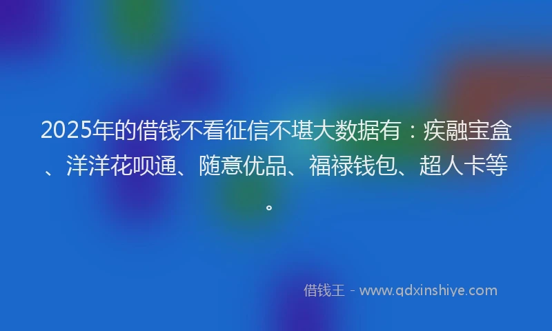 2025年的借钱不看征信不堪大数据有：疾融宝盒、洋洋花呗通、随意优品、福禄钱包、超人卡等。