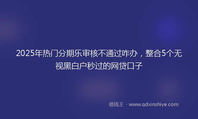 2025年热门分期乐审核不通过咋办，整合5个无视黑白户秒过的网贷口子
