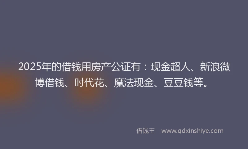 2025年的借钱用房产公证有：现金超人、新浪微博借钱、时代花、魔法现金、豆豆钱等。