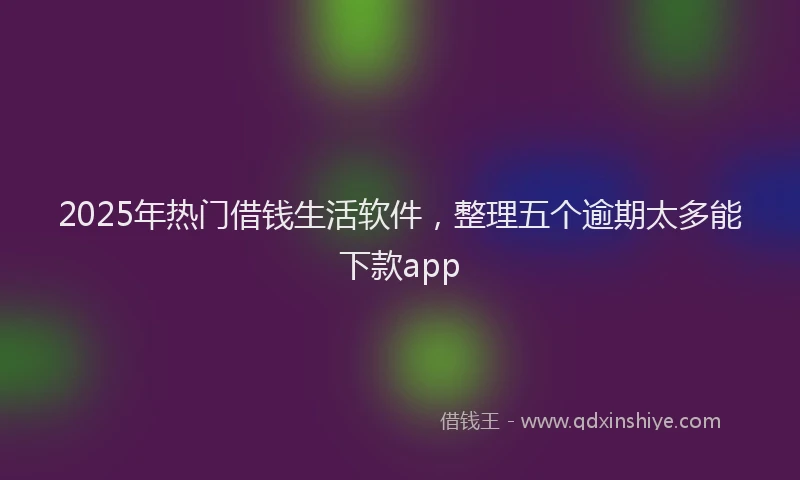 2025年热门借钱生活软件，整理五个逾期太多能下款app