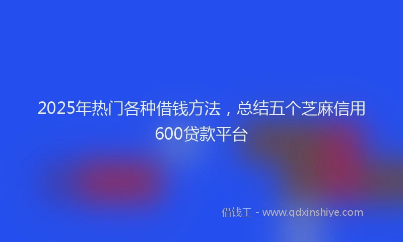 2025年热门各种借钱方法，总结五个芝麻信用600贷款平台