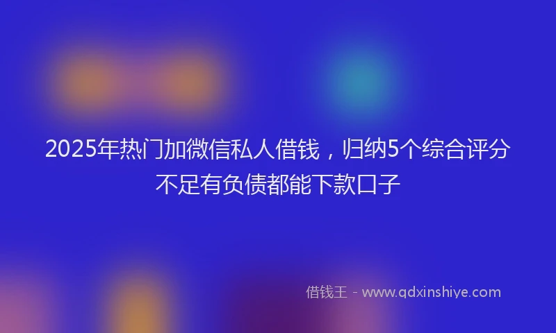 2025年热门加微信私人借钱，归纳5个综合评分不足有负债都能下款口子