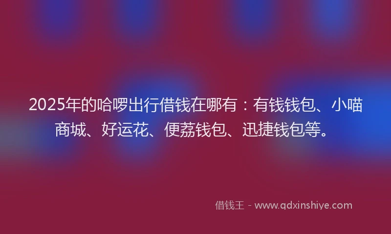 2025年的哈啰出行借钱在哪有：有钱钱包、小喵商城、好运花、便荔钱包、迅捷钱包等。