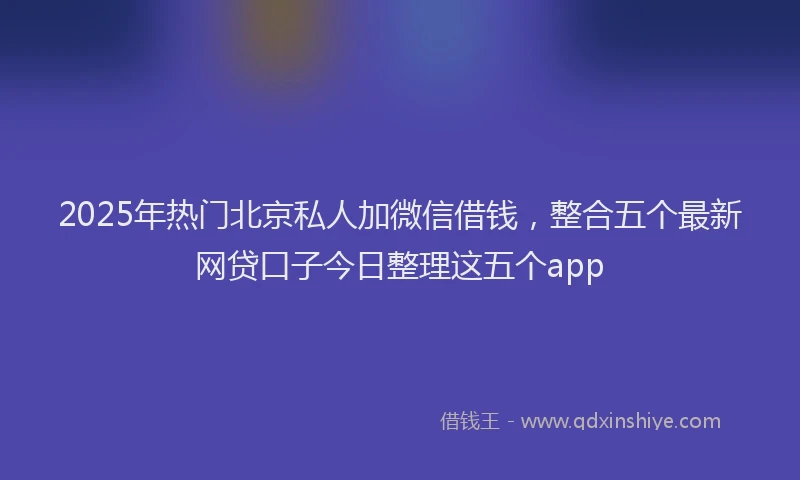 2025年热门北京私人加微信借钱，整合五个最新网贷口子今日整理这五个app
