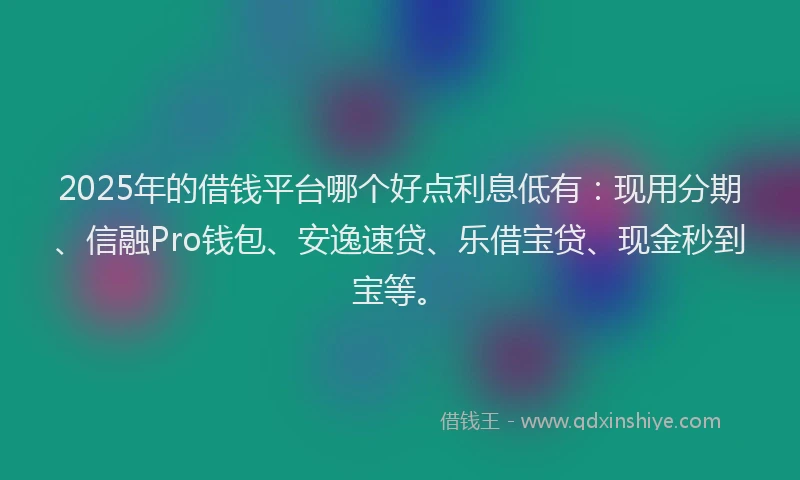 2025年的借钱平台哪个好点利息低有：现用分期、信融Pro钱包、安逸速贷、乐借宝贷、现金秒到宝等。