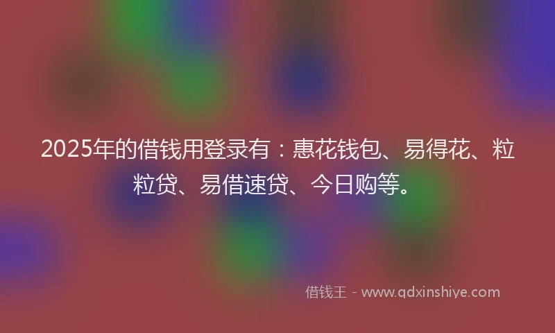 2025年的借钱用登录有：惠花钱包、易得花、粒粒贷、易借速贷、今日购等。