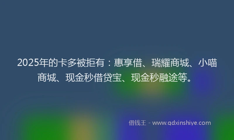 2025年的卡多被拒有：惠享借、瑞耀商城、小喵商城、现金秒借贷宝、现金秒融途等。