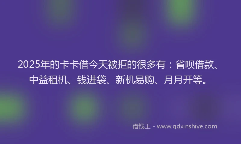 2025年的卡卡借今天被拒的很多有：省呗借款、中益租机、钱进袋、新机易购、月月开等。