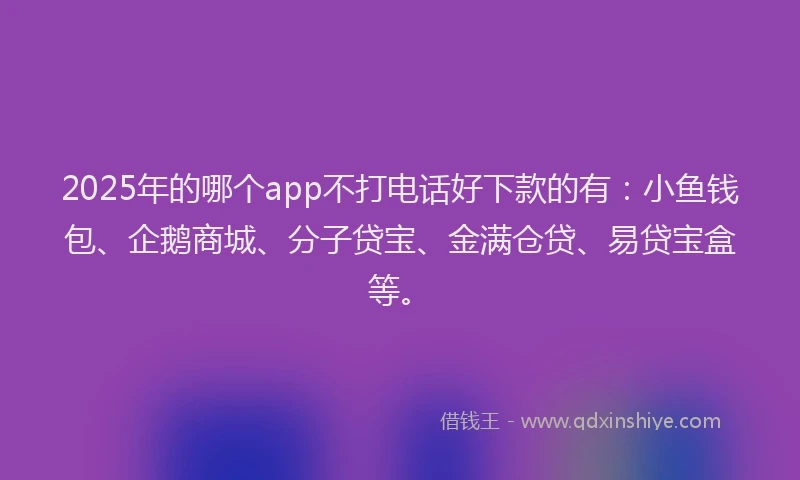 2025年的哪个app不打电话好下款的有：小鱼钱包、企鹅商城、分子贷宝、金满仓贷、易贷宝盒等。
