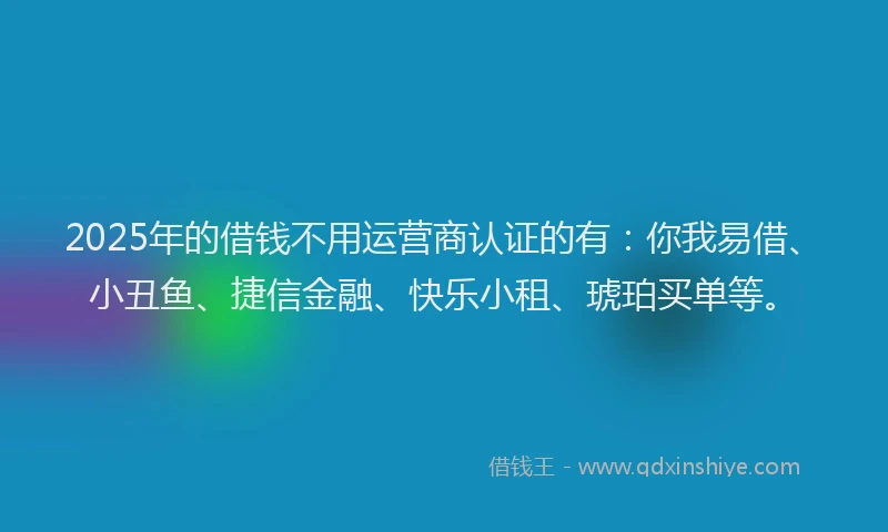 2025年的借钱不用运营商认证的有：你我易借、小丑鱼、捷信金融、快乐小租、琥珀买单等。