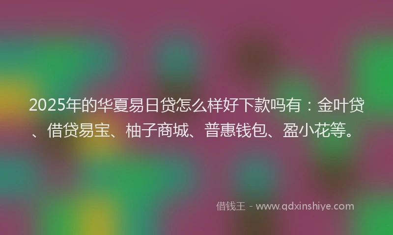 2025年的华夏易日贷怎么样好下款吗有：金叶贷、借贷易宝、柚子商城、普惠钱包、盈小花等。