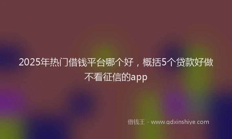 2025年热门借钱平台哪个好，概括5个贷款好做不看征信的app
