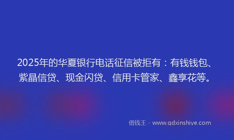 2025年的华夏银行电话征信被拒有：有钱钱包、紫晶信贷、现金闪贷、信用卡管家、鑫享花等。