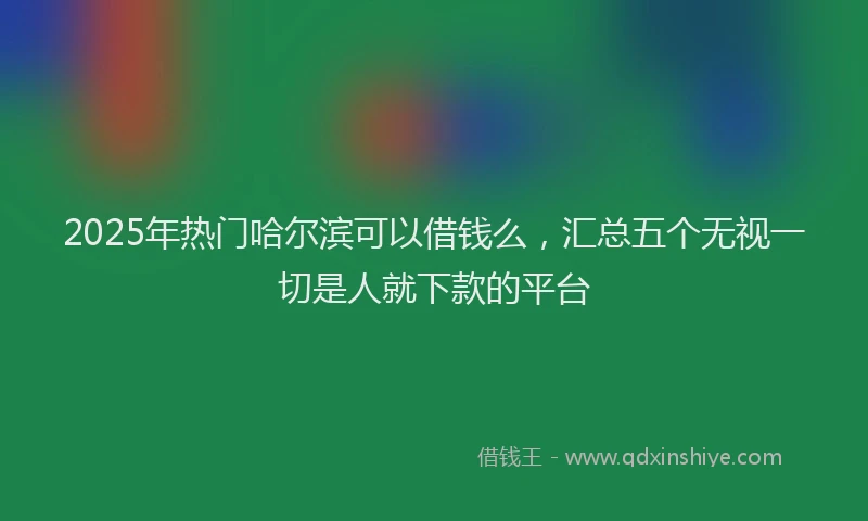 2025年热门哈尔滨可以借钱么，汇总五个无视一切是人就下款的平台