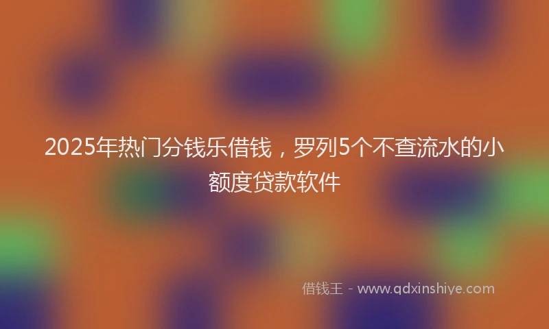 2025年热门分钱乐借钱，罗列5个不查流水的小额度贷款软件