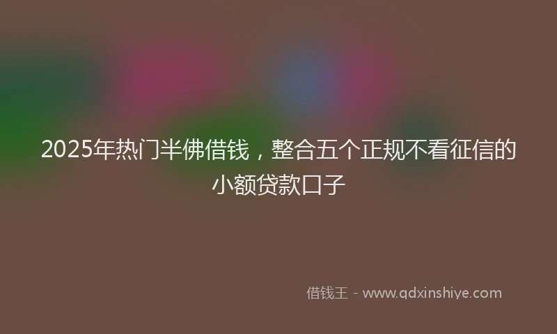 2025年热门半佛借钱,整合五个正规不看征信的小额贷款口子