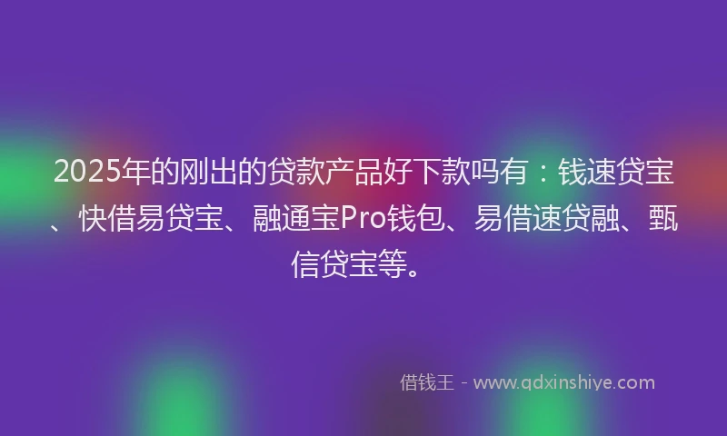 2025年的刚出的贷款产品好下款吗有：钱速贷宝、快借易贷宝、融通宝Pro钱包、易借速贷融、甄信贷宝等。
