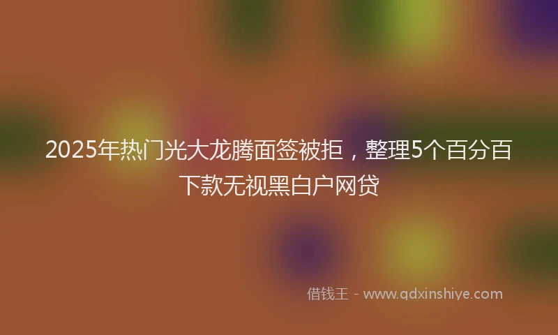 2025年热门光大龙腾面签被拒，整理5个百分百下款无视黑白户网贷