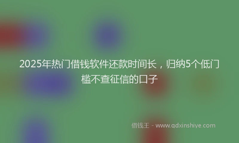 2025年热门借钱软件还款时间长，归纳5个低门槛不查征信的口子