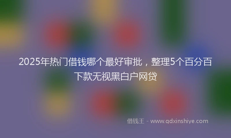 2025年热门借钱哪个最好审批，整理5个百分百下款无视黑白户网贷