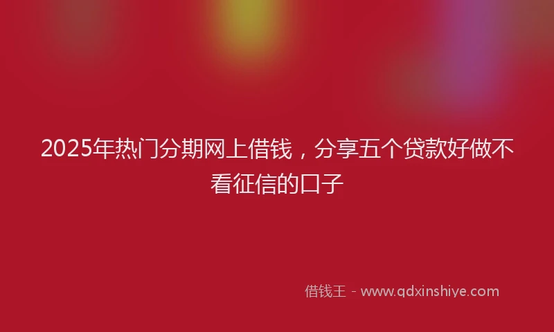 2025年热门分期网上借钱，分享五个贷款好做不看征信的口子
