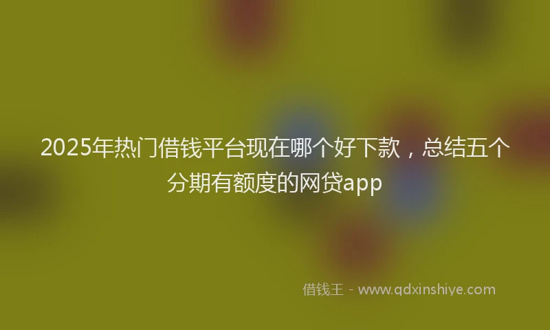 2025年热门借钱平台现在哪个好下款，总结五个分期有额度的网贷app