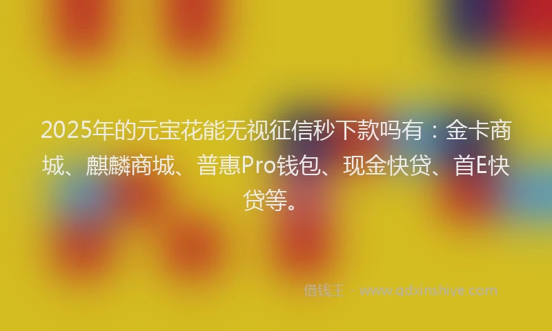 2025年的元宝花能无视征信秒下款吗有：金卡商城、麒麟商城、普惠Pro钱包、现金快贷、首E快贷等。