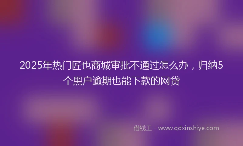 2025年热门匠也商城审批不通过怎么办，归纳5个黑户逾期也能下款的网贷