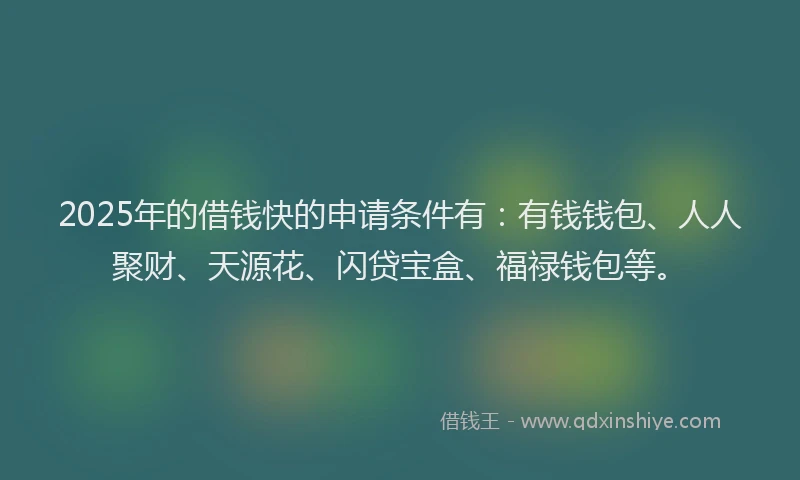 2025年的借钱快的申请条件有：有钱钱包、人人聚财、天源花、闪贷宝盒、福禄钱包等。