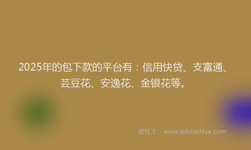 2025年的包下款的平台有：信用快贷、支富通、芸豆花、安逸花、金银花等。