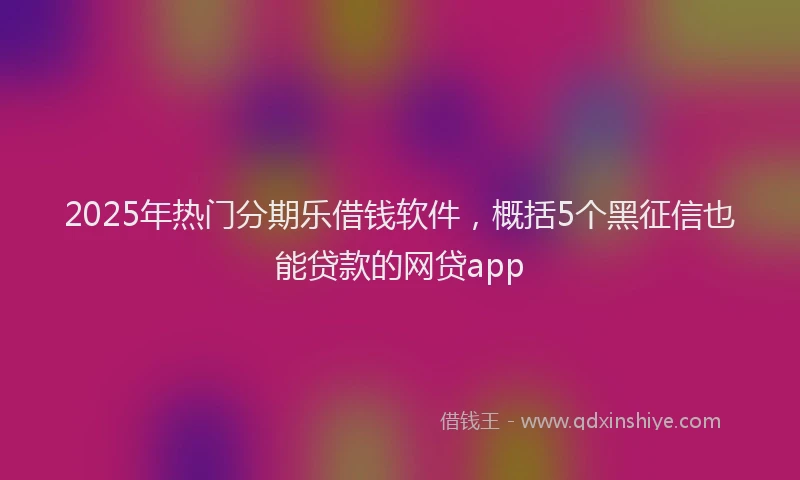 2025年热门分期乐借钱软件，概括5个黑征信也能贷款的网贷app
