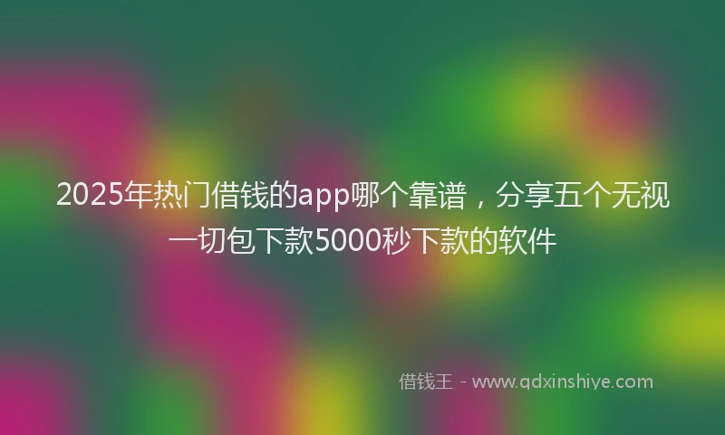 2025年热门借钱的app哪个靠谱，分享五个无视一切包下款5000秒下款的软件