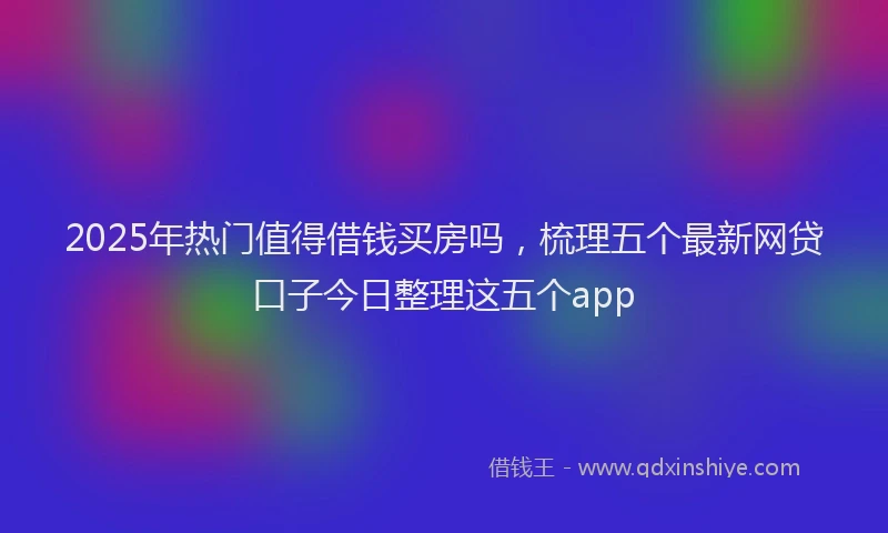 2025年热门值得借钱买房吗，梳理五个最新网贷口子今日整理这五个app