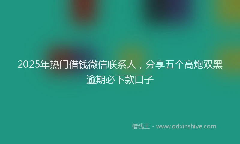 2025年热门借钱微信联系人，分享五个高炮双黑逾期必下款口子
