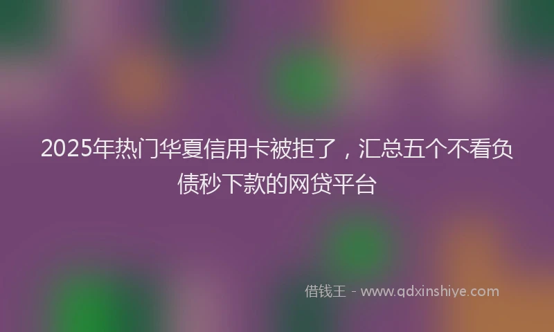 2025年热门华夏信用卡被拒了，汇总五个不看负债秒下款的网贷平台