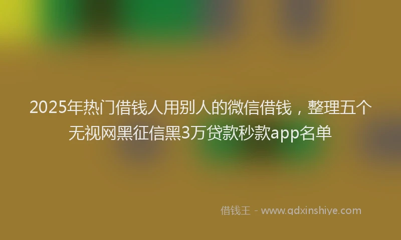 2025年热门借钱人用别人的微信借钱，整理五个无视网黑征信黑3万贷款秒款app名单